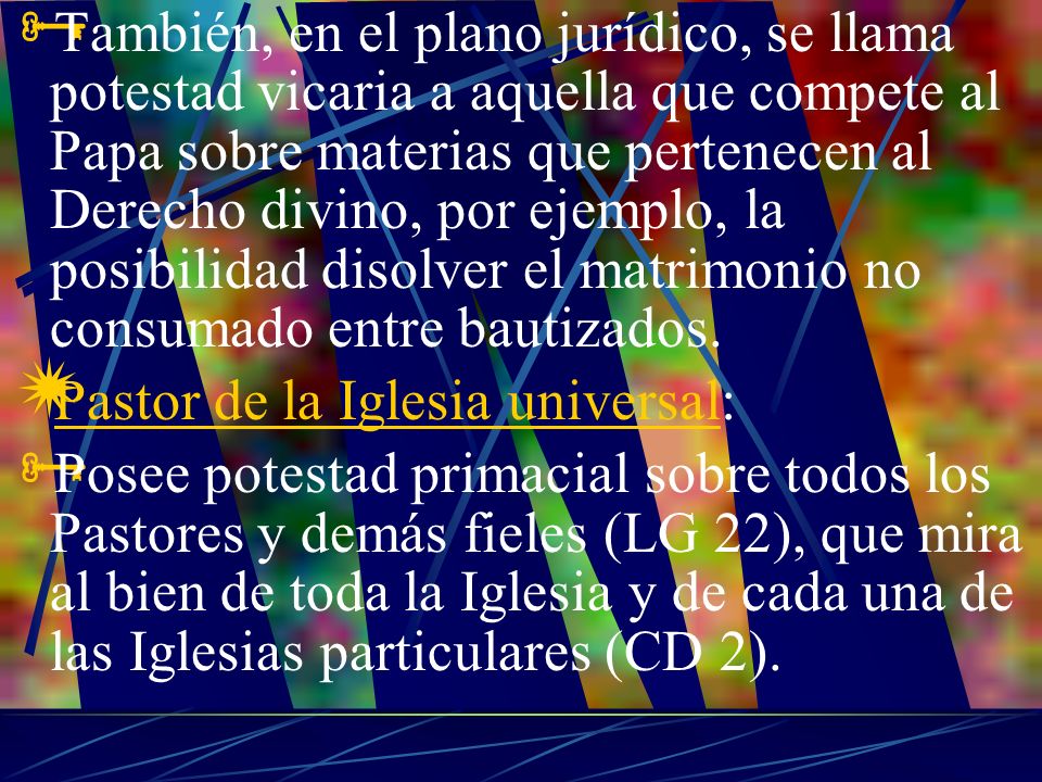 También, en el plano jurídico, se llama potestad vicaria a aquella que compete al Papa sobre materias que pertenecen al Derecho divino, por ejemplo, la posibilidad disolver el matrimonio no consumado entre bautizados.