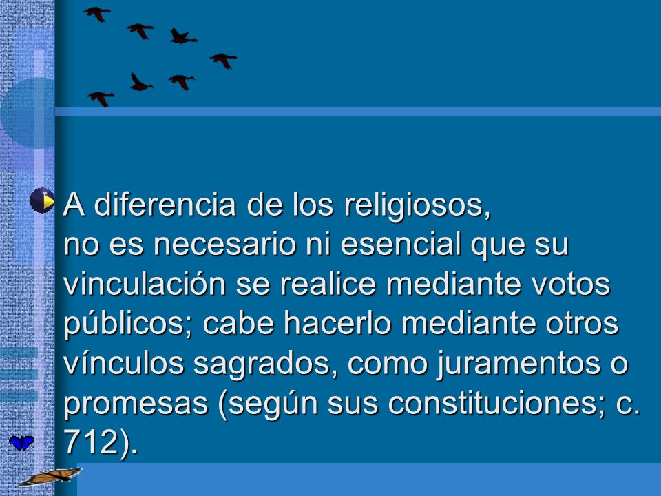 A diferencia de los religiosos, no es necesario ni esencial que su vinculación se realice mediante votos públicos; cabe hacerlo mediante otros vínculos sagrados, como juramentos o promesas (según sus constituciones; c.