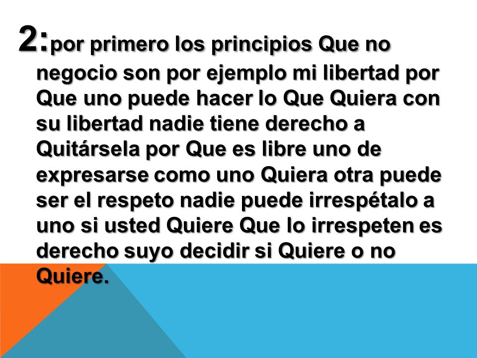 2:por primero los principios Que no negocio son por ejemplo mi libertad por Que uno puede hacer lo Que Quiera con su libertad nadie tiene derecho a Quitársela por Que es libre uno de expresarse como uno Quiera otra puede ser el respeto nadie puede irrespétalo a uno si usted Quiere Que lo irrespeten es derecho suyo decidir si Quiere o no Quiere.