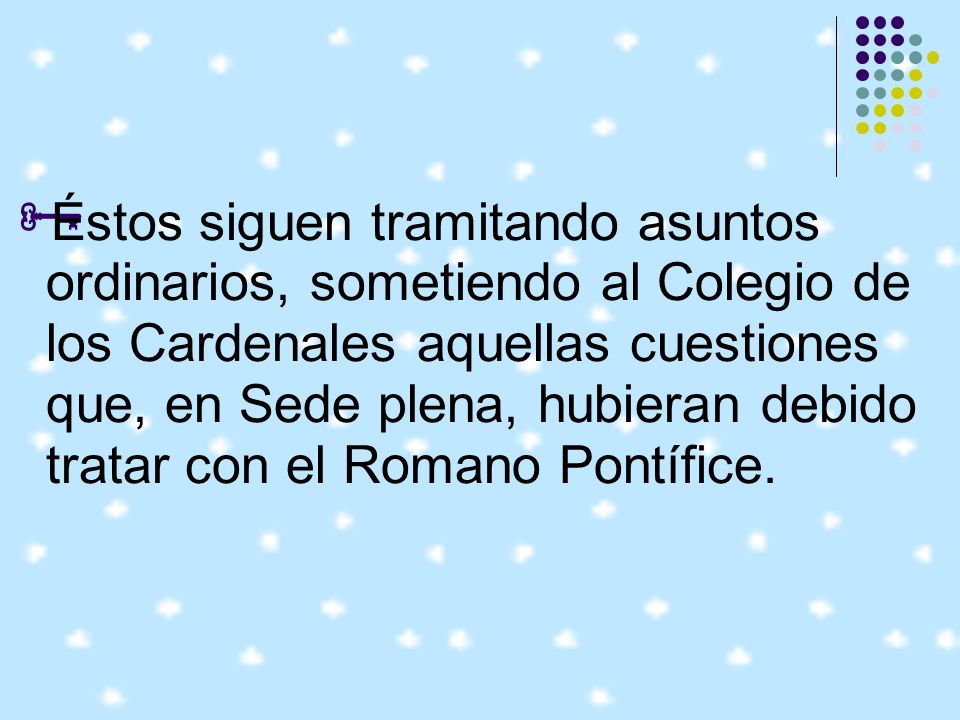 Éstos siguen tramitando asuntos ordinarios, sometiendo al Colegio de los Cardenales aquellas cuestiones que, en Sede plena, hubieran debido tratar con el Romano Pontífice.