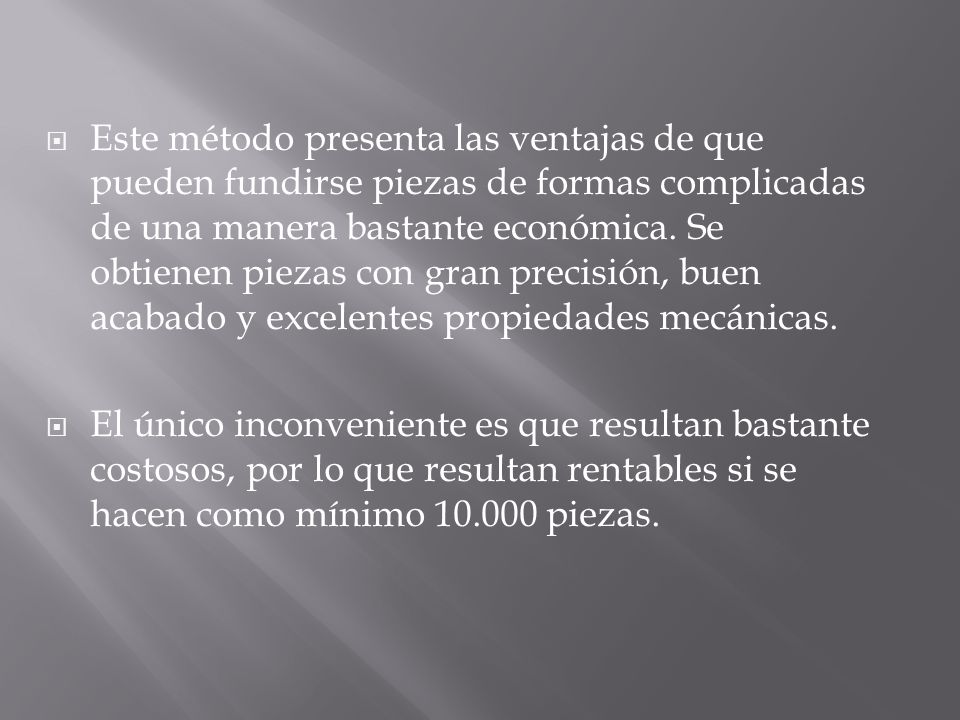 Este método presenta las ventajas de que pueden fundirse piezas de formas complicadas de una manera bastante económica. Se obtienen piezas con gran precisión, buen acabado y excelentes propiedades mecánicas.
