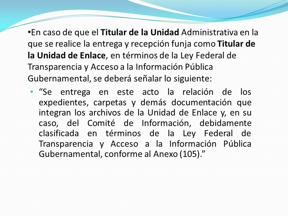 En caso de que el Titular de la Unidad Administrativa en la que se realice la entrega y recepción funja como Titular de la Unidad de Enlace, en términos de la Ley Federal de Transparencia y Acceso a la Información Pública Gubernamental, se deberá señalar lo siguiente: