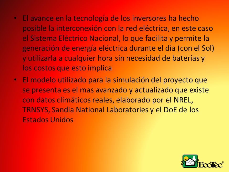El avance en la tecnología de los inversores ha hecho posible la interconexión con la red eléctrica, en este caso el Sistema Eléctrico Nacional, lo que facilita y permite la generación de energía eléctrica durante el día (con el Sol) y utilizarla a cualquier hora sin necesidad de baterías y los costos que esto implica
