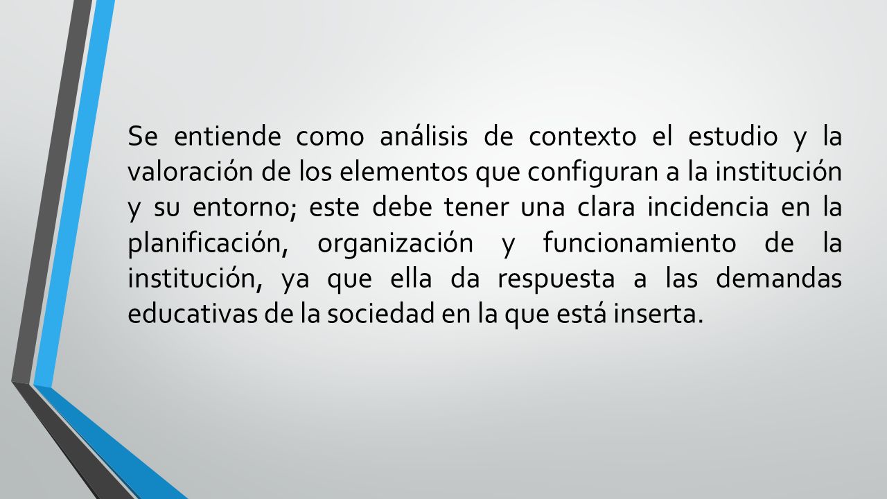 Se entiende como análisis de contexto el estudio y la valoración de los elementos que configuran a la institución y su entorno; este debe tener una clara incidencia en la planificación, organización y funcionamiento de la institución, ya que ella da respuesta a las demandas educativas de la sociedad en la que está inserta.