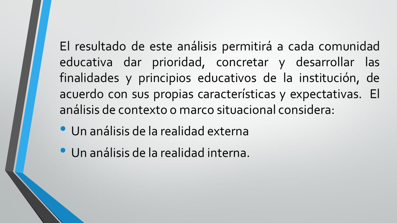 El resultado de este análisis permitirá a cada comunidad educativa dar prioridad, concretar y desarrollar las finalidades y principios educativos de la institución, de acuerdo con sus propias características y expectativas. El análisis de contexto o marco situacional considera: