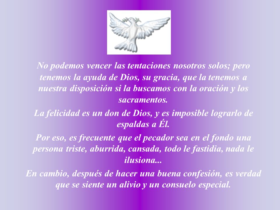 No podemos vencer las tentaciones nosotros solos; pero tenemos la ayuda de Dios, su gracia, que la tenemos a nuestra disposición si la buscamos con la oración y los sacramentos.