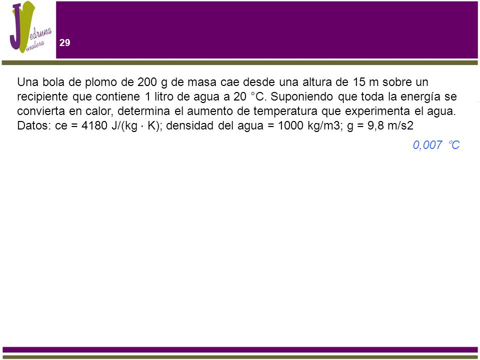 Una bola de plomo de 200 g de masa cae desde una altura de 15 m sobre un recipiente que contiene 1 litro de agua a 20 °C. Suponiendo que toda la energía se convierta en calor, determina el aumento de temperatura que experimenta el agua. Datos: ce = 4180 J/(kg ⋅ K); densidad del agua = 1000 kg/m3; g = 9,8 m/s2