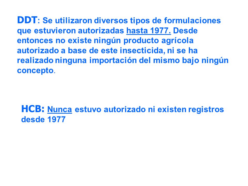 DDT: Se utilizaron diversos tipos de formulaciones que estuvieron autorizadas hasta Desde entonces no existe ningún producto agrícola autorizado a base de este insecticida, ni se ha realizado ninguna importación del mismo bajo ningún concepto.