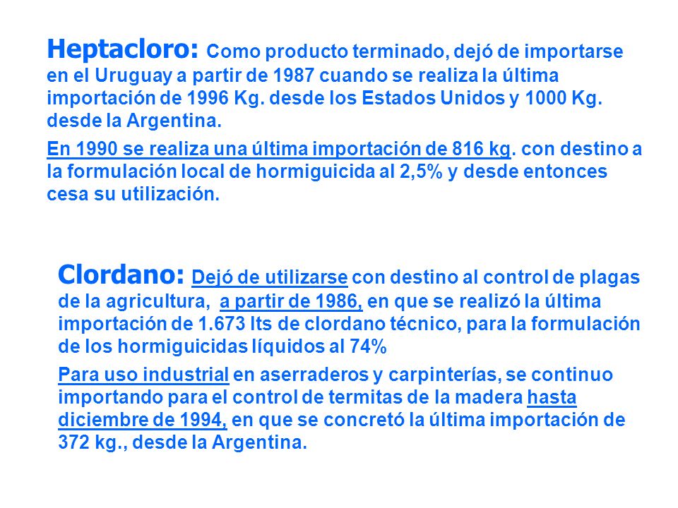 Heptacloro: Como producto terminado, dejó de importarse en el Uruguay a partir de 1987 cuando se realiza la última importación de 1996 Kg. desde los Estados Unidos y 1000 Kg. desde la Argentina.