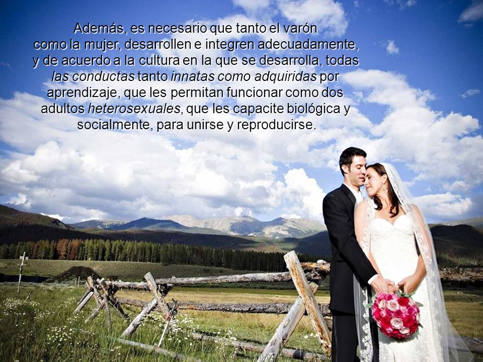 Además, es necesario que tanto el varón como la mujer, desarrollen e integren adecuadamente, y de acuerdo a la cultura en la que se desarrolla, todas las conductas tanto innatas como adquiridas por aprendizaje, que les permitan funcionar como dos adultos heterosexuales, que les capacite biológica y socialmente, para unirse y reproducirse.