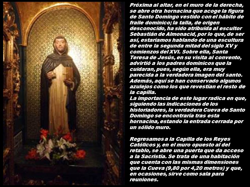 Próxima al altar, en el muro de la derecha, se abre otra hornacina que acoge la figura de Santo Domingo vestido con el hábito de fraile dominico; la talla, de origen desconocido, ha sido atribuida al escultor Sebastián de Almonacid, por lo que, de ser así, estaríamos hablando de una escultura de entre la segunda mitad del siglo XV y comienzos del XVI. Sobre ella, Santa Teresa de Jesús, en su visita al convento, advirtió a los padres dominicos que la cuidaran, pues, según ella, era muy parecida a la verdadera imagen del santo. Además, aquí se han conservado algunos azulejos como los que revestían el resto de la capilla.