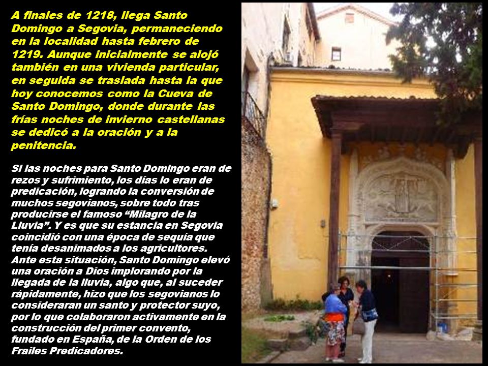 A finales de 1218, llega Santo Domingo a Segovia, permaneciendo en la localidad hasta febrero de Aunque inicialmente se alojó también en una vivienda particular, en seguida se traslada hasta la que hoy conocemos como la Cueva de Santo Domingo, donde durante las frías noches de invierno castellanas se dedicó a la oración y a la penitencia.