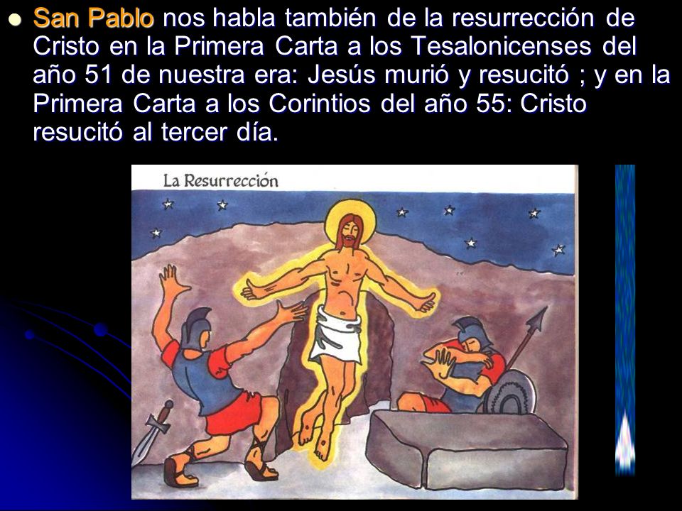 San Pablo nos habla también de la resurrección de Cristo en la Primera Carta a los Tesalonicenses del año 51 de nuestra era: Jesús murió y resucitó ; y en la Primera Carta a los Corintios del año 55: Cristo resucitó al tercer día.