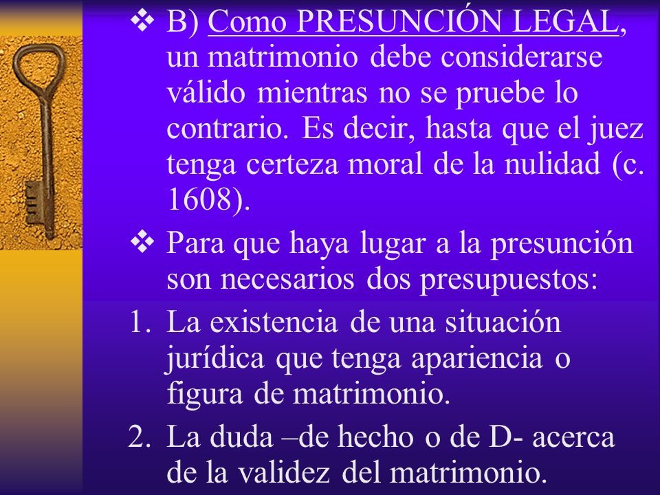 B) Como PRESUNCIÓN LEGAL, un matrimonio debe considerarse válido mientras no se pruebe lo contrario. Es decir, hasta que el juez tenga certeza moral de la nulidad (c. 1608).