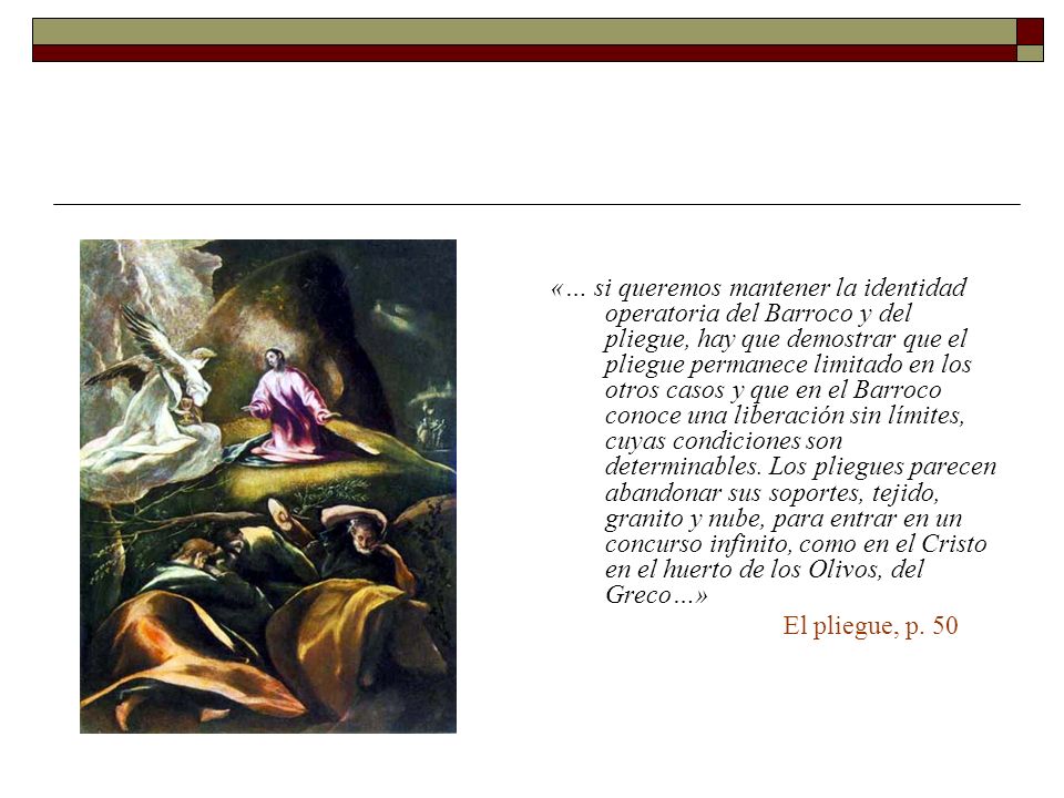 «… si queremos mantener la identidad operatoria del Barroco y del pliegue, hay que demostrar que el pliegue permanece limitado en los otros casos y que en el Barroco conoce una liberación sin límites, cuyas condiciones son determinables. Los pliegues parecen abandonar sus soportes, tejido, granito y nube, para entrar en un concurso infinito, como en el Cristo en el huerto de los Olivos, del Greco…»
