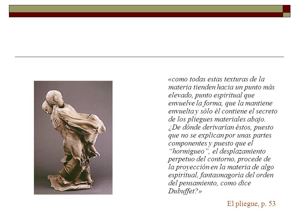 «como todas estas texturas de la materia tienden hacia un punto más elevado, punto espiritual que envuelve la forma, que la mantiene envuelta y sólo él contiene el secreto de los pliegues materiales abajo. ¿De dónde derivarían éstos, puesto que no se explican por unas partes componentes y puesto que el hormigueo , el desplazamiento perpetuo del contorno, procede de la proyección en la materia de algo espiritual, fantasmagoría del orden del pensamiento, como dice Dubuffet »