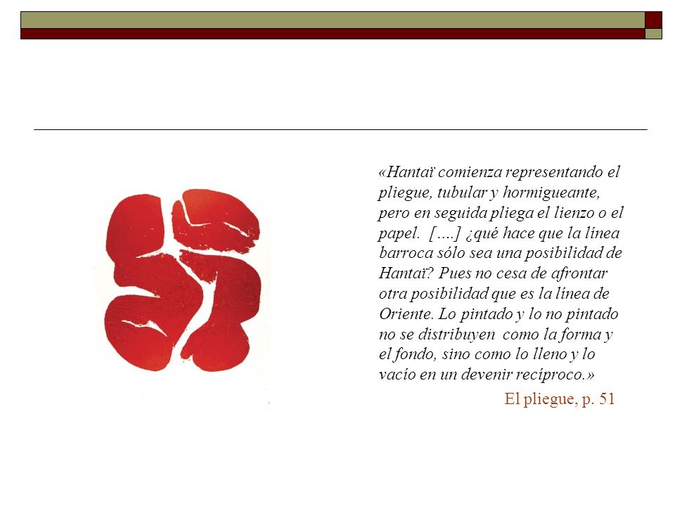 «Hantaï comienza representando el pliegue, tubular y hormigueante, pero en seguida pliega el lienzo o el papel. [….] ¿qué hace que la línea barroca sólo sea una posibilidad de Hantaï Pues no cesa de afrontar otra posibilidad que es la línea de Oriente. Lo pintado y lo no pintado no se distribuyen como la forma y el fondo, sino como lo lleno y lo vacío en un devenir recíproco.»