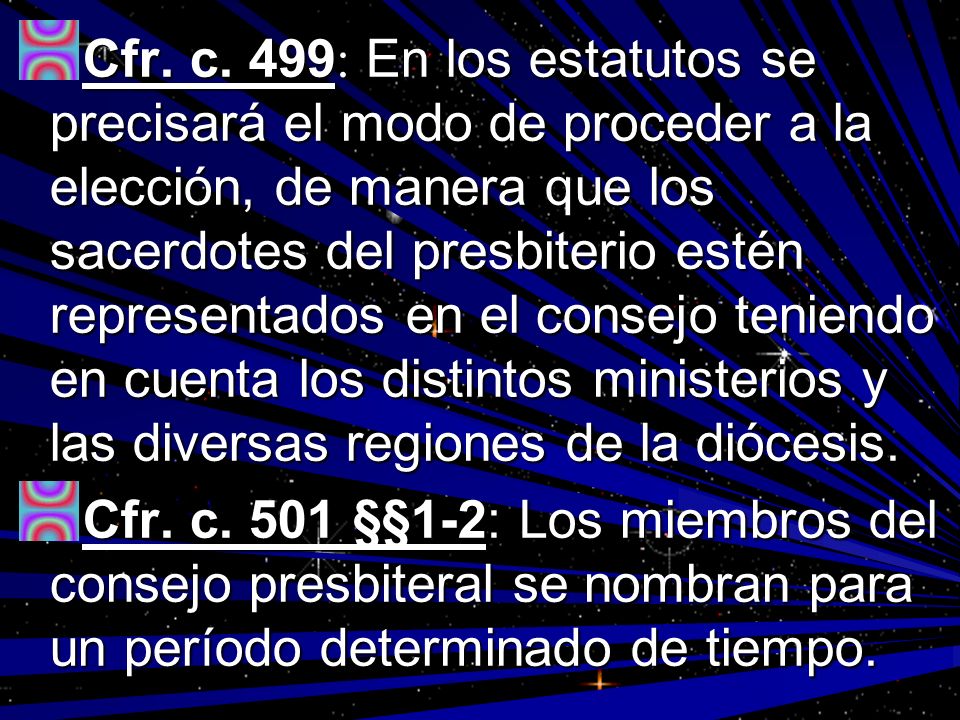 Cfr. c. 499: En los estatutos se precisará el modo de proceder a la elección, de manera que los sacerdotes del presbiterio estén representados en el consejo teniendo en cuenta los distintos ministerios y las diversas regiones de la diócesis.