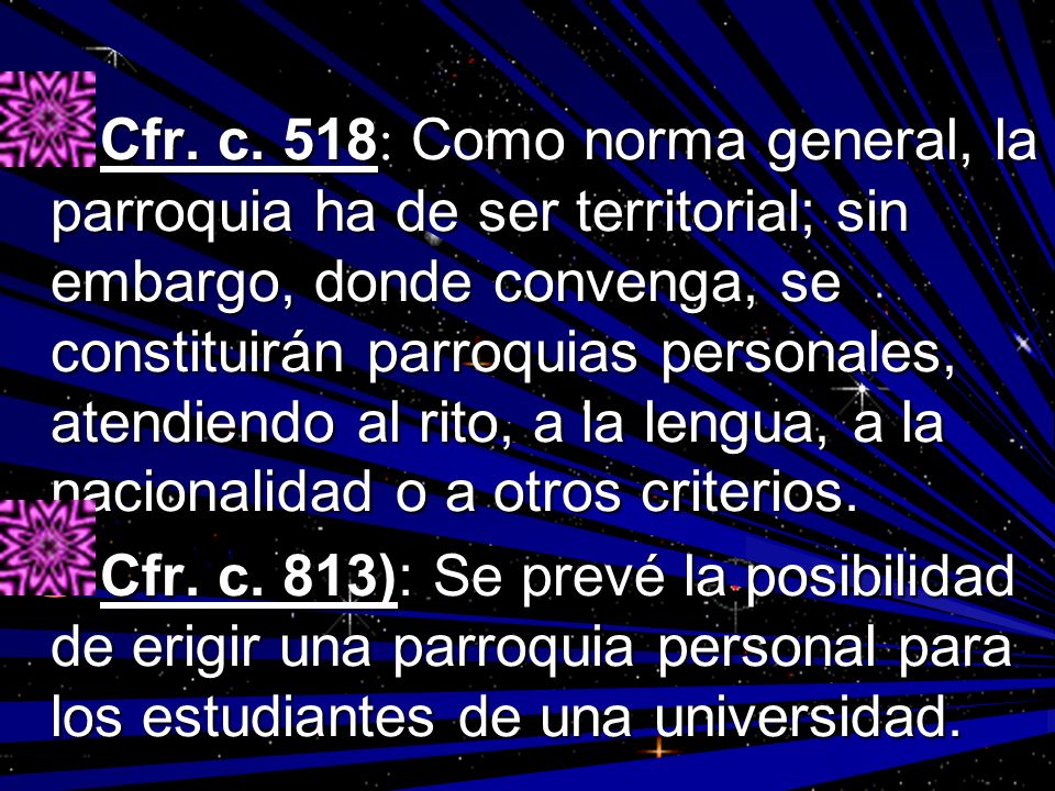 Cfr. c. 518: Como norma general, la parroquia ha de ser territorial; sin embargo, donde convenga, se constituirán parroquias personales, atendiendo al rito, a la lengua, a la nacionalidad o a otros criterios.
