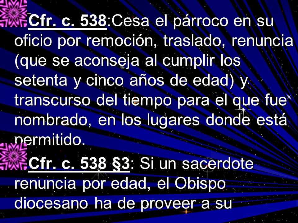 Cfr. c. 538:Cesa el párroco en su oficio por remoción, traslado, renuncia (que se aconseja al cumplir los setenta y cinco años de edad) y transcurso del tiempo para el que fue nombrado, en los lugares donde está permitido.