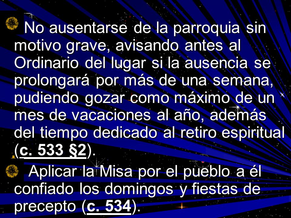 No ausentarse de la parroquia sin motivo grave, avisando antes al Ordinario del lugar si la ausencia se prolongará por más de una semana, pudiendo gozar como máximo de un mes de vacaciones al año, además del tiempo dedicado al retiro espiritual (c. 533 §2).