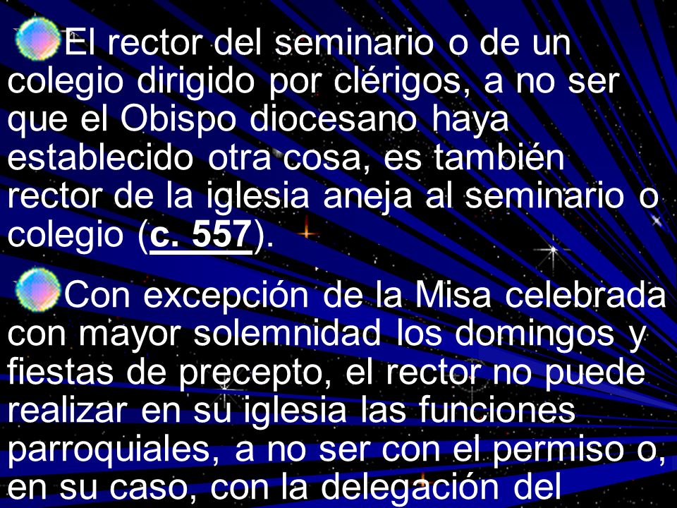 El rector del seminario o de un colegio dirigido por clérigos, a no ser que el Obispo diocesano haya establecido otra cosa, es también rector de la iglesia aneja al seminario o colegio (c. 557).