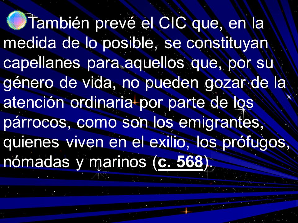 También prevé el CIC que, en la medida de lo posible, se constituyan capellanes para aquellos que, por su género de vida, no pueden gozar de la atención ordinaria por parte de los párrocos, como son los emigrantes, quienes viven en el exilio, los prófugos, nómadas y marinos (c.