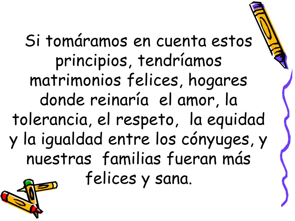 Si tomáramos en cuenta estos principios, tendríamos matrimonios felices, hogares donde reinaría el amor, la tolerancia, el respeto, la equidad y la igualdad entre los cónyuges, y nuestras familias fueran más felices y sana.