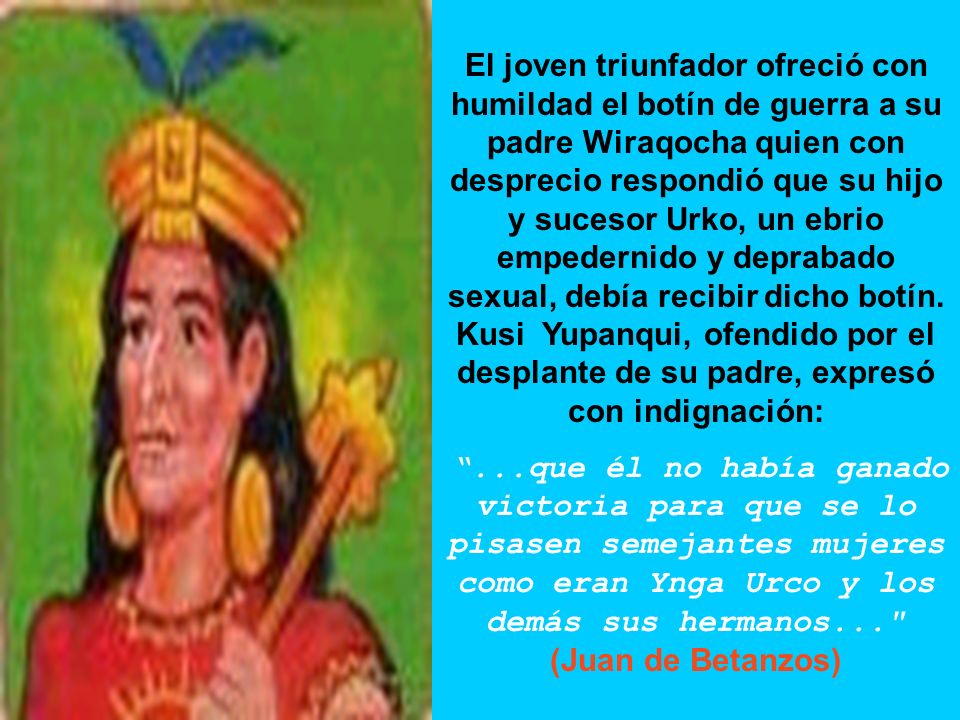 El joven triunfador ofreció con humildad el botín de guerra a su padre Wiraqocha quien con desprecio respondió que su hijo y sucesor Urko, un ebrio empedernido y deprabado sexual, debía recibir dicho botín. Kusi Yupanqui, ofendido por el desplante de su padre, expresó con indignación: