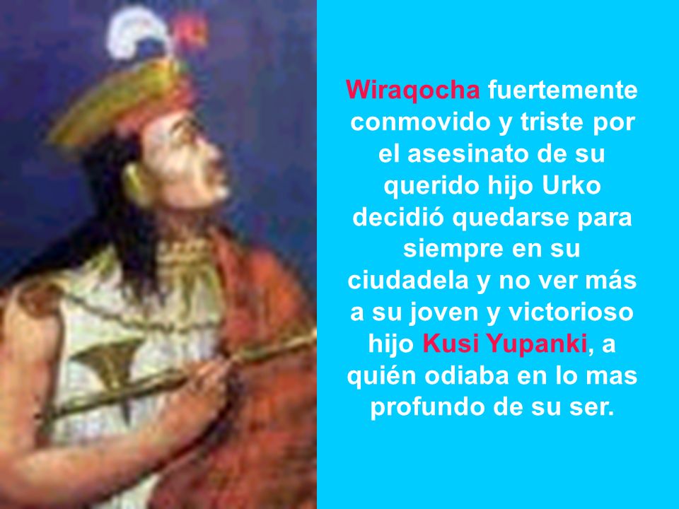 Wiraqocha fuertemente conmovido y triste por el asesinato de su querido hijo Urko decidió quedarse para siempre en su ciudadela y no ver más a su joven y victorioso hijo Kusi Yupanki, a quién odiaba en lo mas profundo de su ser.