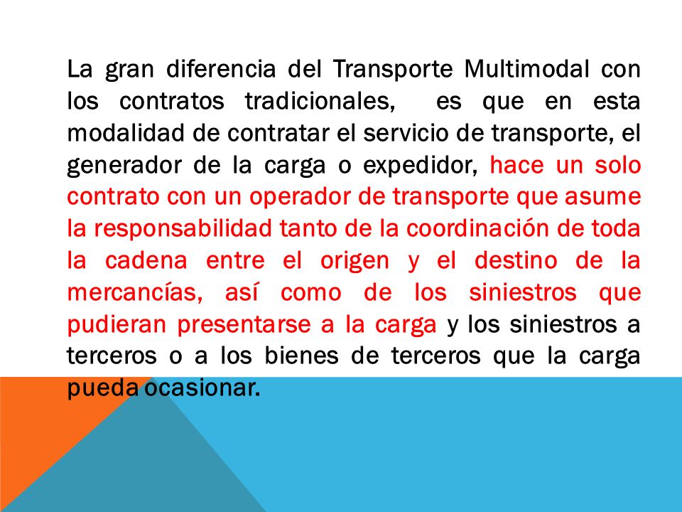 La gran diferencia del Transporte Multimodal con los contratos tradicionales, es que en esta modalidad de contratar el servicio de transporte, el generador de la carga o expedidor, hace un solo contrato con un operador de transporte que asume la responsabilidad tanto de la coordinación de toda la cadena entre el origen y el destino de la mercancías, así como de los siniestros que pudieran presentarse a la carga y los siniestros a terceros o a los bienes de terceros que la carga pueda ocasionar.