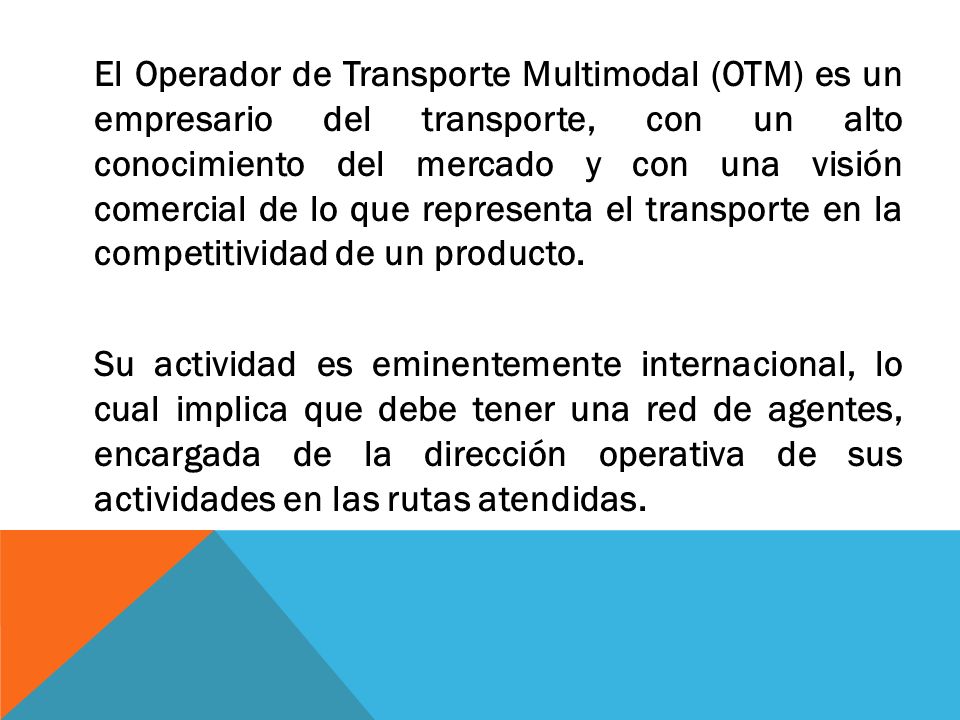 El Operador de Transporte Multimodal (OTM) es un empresario del transporte, con un alto conocimiento del mercado y con una visión comercial de lo que representa el transporte en la competitividad de un producto.