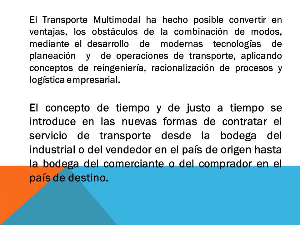 El Transporte Multimodal ha hecho posible convertir en ventajas, los obstáculos de la combinación de modos, mediante el desarrollo de modernas tecnologías de planeación y de operaciones de transporte, aplicando conceptos de reingeniería, racionalización de procesos y logística empresarial.