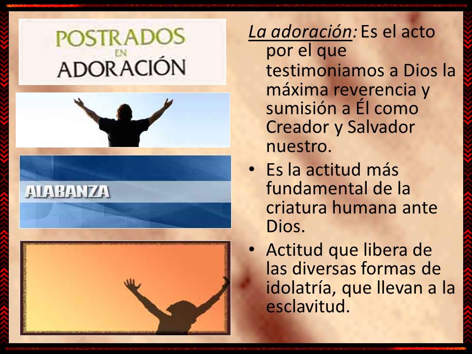 La adoración: Es el acto por el que testimoniamos a Dios la máxima reverencia y sumisión a Él como Creador y Salvador nuestro.