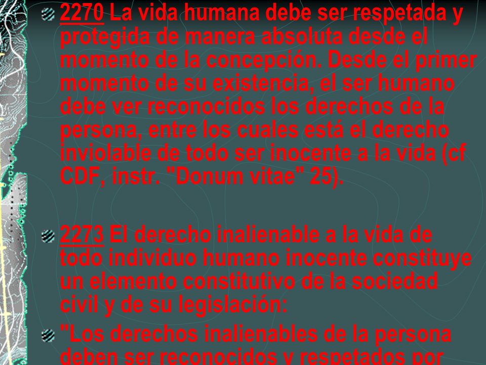 2270 La vida humana debe ser respetada y protegida de manera absoluta desde el momento de la concepción. Desde el primer momento de su existencia, el ser humano debe ver reconocidos los derechos de la persona, entre los cuales está el derecho inviolable de todo ser inocente a la vida (cf CDF, instr. Donum vitae 25).