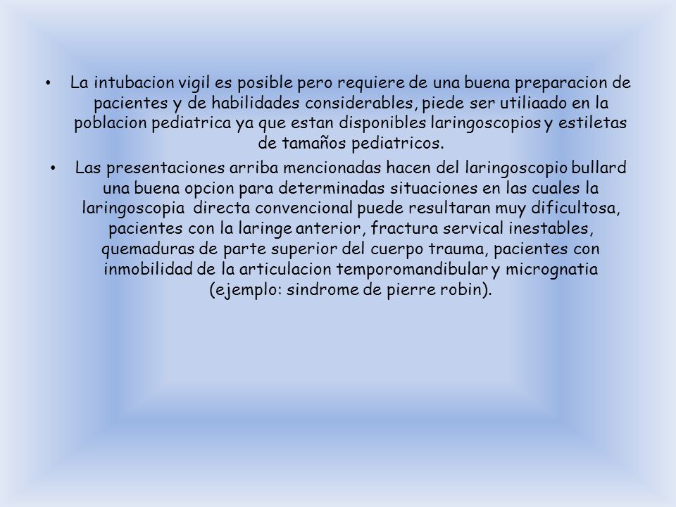 La intubacion vigil es posible pero requiere de una buena preparacion de pacientes y de habilidades considerables, piede ser utiliaado en la poblacion pediatrica ya que estan disponibles laringoscopios y estiletas de tamaños pediatricos.
