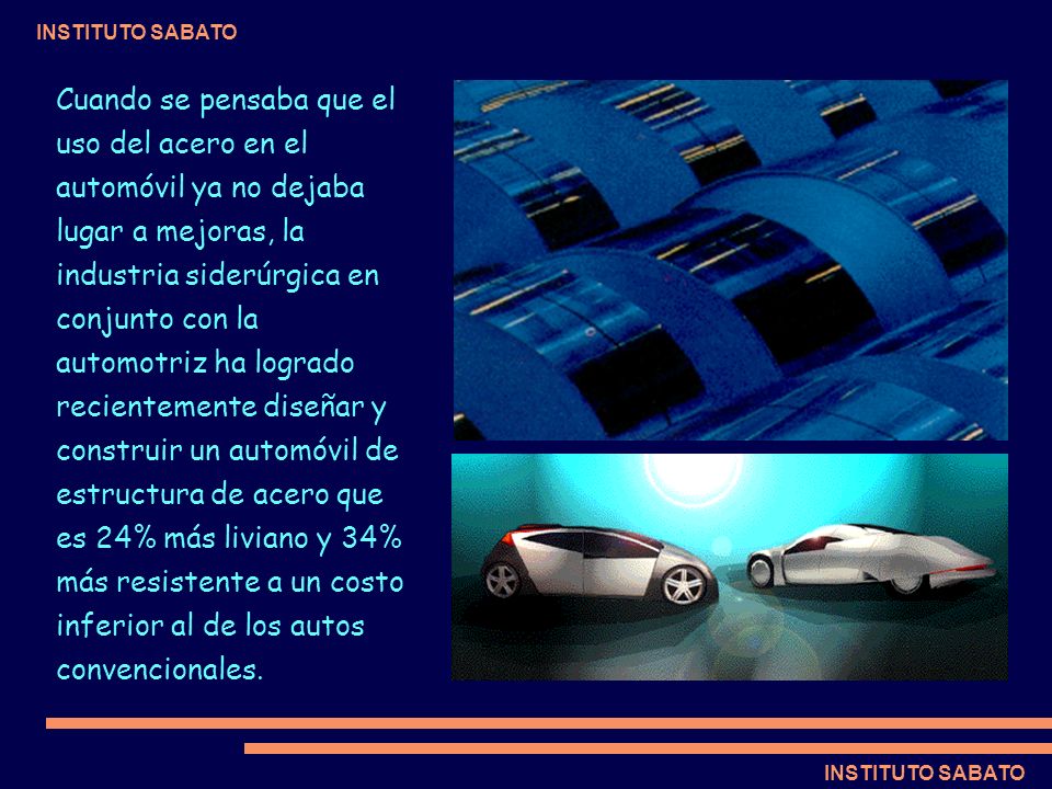 Cuando se pensaba que el uso del acero en el automóvil ya no dejaba lugar a mejoras, la industria siderúrgica en conjunto con la automotriz ha logrado recientemente diseñar y construir un automóvil de estructura de acero que es 24% más liviano y 34% más resistente a un costo inferior al de los autos convencionales.