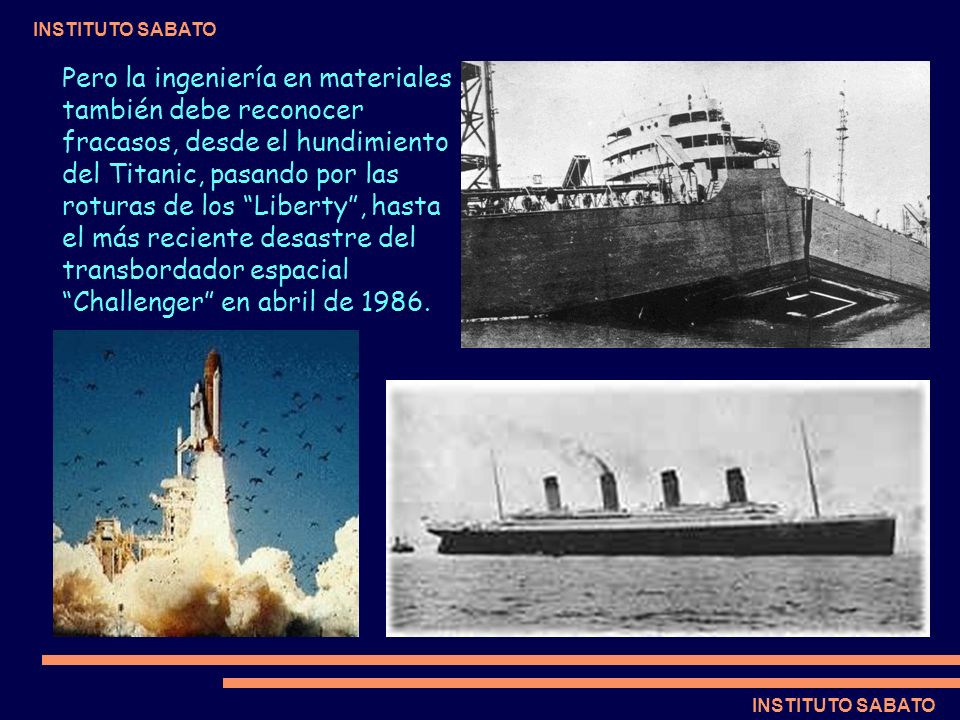 Pero la ingeniería en materiales también debe reconocer fracasos, desde el hundimiento del Titanic, pasando por las roturas de los Liberty , hasta el más reciente desastre del transbordador espacial Challenger en abril de 1986.