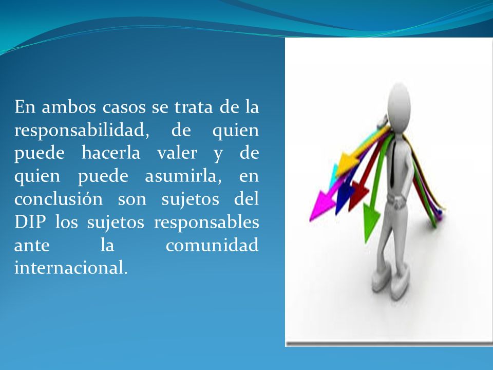 En ambos casos se trata de la responsabilidad, de quien puede hacerla valer y de quien puede asumirla, en conclusión son sujetos del DIP los sujetos responsables ante la comunidad internacional.