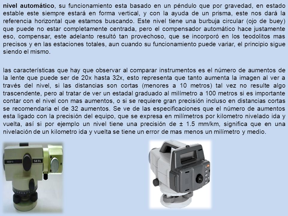nivel automático, su funcionamiento esta basado en un péndulo que por gravedad, en estado estable este siempre estará en forma vertical, y con la ayuda de un prisma, este nos dará la referencia horizontal que estamos buscando. Este nivel tiene una burbuja circular (ojo de buey) que puede no estar completamente centrada, pero el compensador automático hace justamente eso, compensar, este adelanto resultó tan provechoso, que se incorporó en los teodolitos mas precisos y en las estaciones totales, aun cuando su funcionamiento puede variar, el principio sigue siendo el mismo.