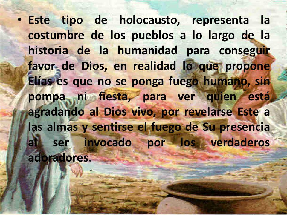 Este tipo de holocausto, representa la costumbre de los pueblos a lo largo de la historia de la humanidad para conseguir favor de Dios, en realidad lo que propone Elías es que no se ponga fuego humano, sin pompa ni fiesta, para ver quien está agradando al Dios vivo, por revelarse Este a las almas y sentirse el fuego de Su presencia al ser invocado por los verdaderos adoradores.
