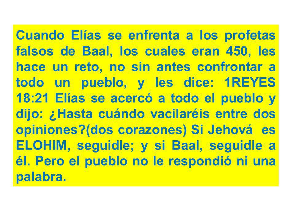 Cuando Elías se enfrenta a los profetas falsos de Baal, los cuales eran 450, les hace un reto, no sin antes confrontar a todo un pueblo, y les dice: 1REYES 18:21 Elías se acercó a todo el pueblo y dijo: ¿Hasta cuándo vacilaréis entre dos opiniones (dos corazones) Si Jehová es ELOHIM, seguidle; y si Baal, seguidle a él.