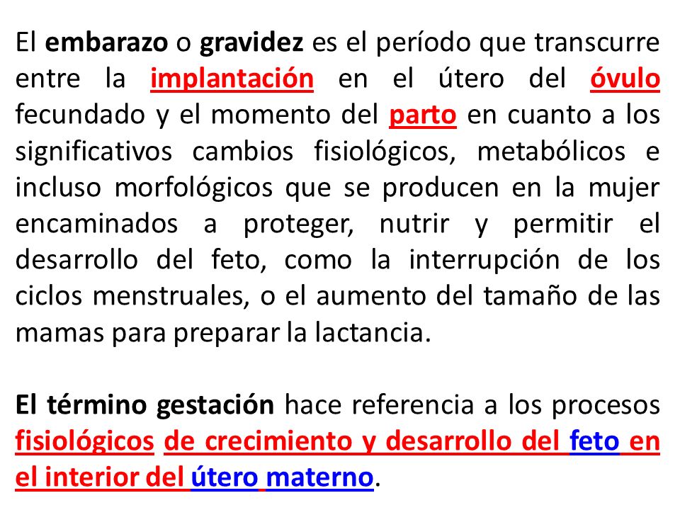 El embarazo o gravidez es el período que transcurre entre la implantación en el útero del óvulo fecundado y el momento del parto en cuanto a los significativos cambios fisiológicos, metabólicos e incluso morfológicos que se producen en la mujer encaminados a proteger, nutrir y permitir el desarrollo del feto, como la interrupción de los ciclos menstruales, o el aumento del tamaño de las mamas para preparar la lactancia.