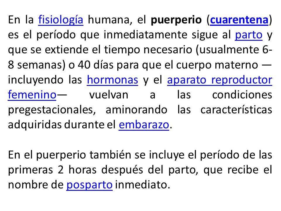 En la fisiología humana, el puerperio (cuarentena) es el período que inmediatamente sigue al parto y que se extiende el tiempo necesario (usualmente 6-8 semanas) o 40 días para que el cuerpo materno —incluyendo las hormonas y el aparato reproductor femenino— vuelvan a las condiciones pregestacionales, aminorando las características adquiridas durante el embarazo.