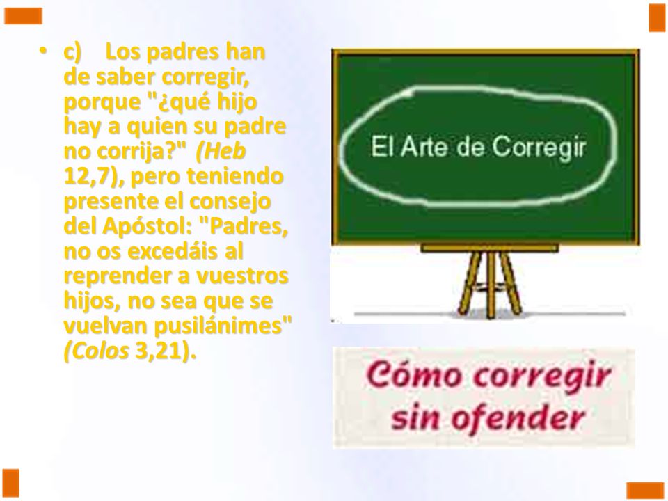 c) Los padres han de saber corregir, porque ¿qué hijo hay a quien su padre no corrija (Heb 12,7), pero teniendo presente el consejo del Apóstol: Padres, no os excedáis al reprender a vuestros hijos, no sea que se vuelvan pusilánimes (Colos 3,21).