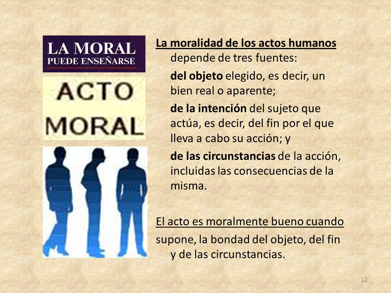 La moralidad de los actos humanos depende de tres fuentes: del objeto elegido, es decir, un bien real o aparente; de la intención del sujeto que actúa, es decir, del fin por el que lleva a cabo su acción; y de las circunstancias de la acción, incluidas las consecuencias de la misma.