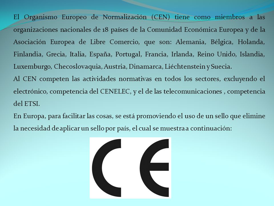 El Organismo Europeo de Normalización (CEN) tiene como miembros a las organizaciones nacionales de 18 países de la Comunidad Económica Europea y de la Asociación Europea de Libre Comercio, que son: Alemania, Bélgica, Holanda, Finlandia, Grecia, Italia, España, Portugal, Francia, Irlanda, Reino Unido, Islandia, Luxemburgo, Checoslovaquia, Austria, Dinamarca, Liéchtenstein y Suecia.