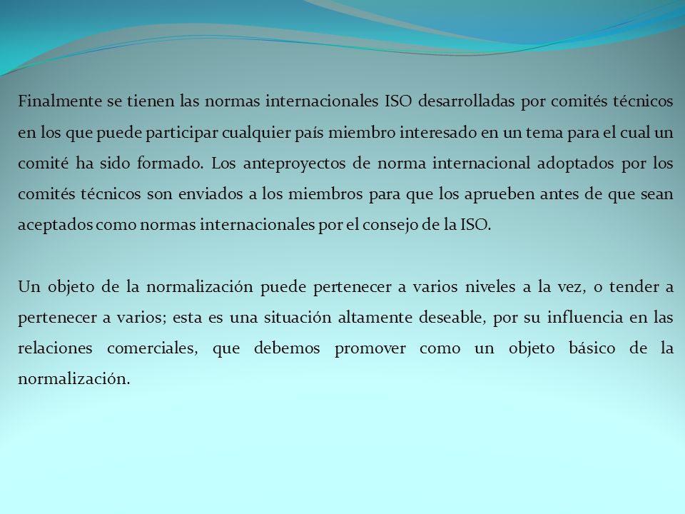 Finalmente se tienen las normas internacionales ISO desarrolladas por comités técnicos en los que puede participar cualquier país miembro interesado en un tema para el cual un comité ha sido formado. Los anteproyectos de norma internacional adoptados por los comités técnicos son enviados a los miembros para que los aprueben antes de que sean aceptados como normas internacionales por el consejo de la ISO.