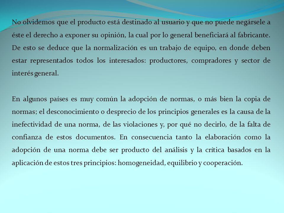 No olvidemos que el producto está destinado al usuario y que no puede negársele a éste el derecho a exponer su opinión, la cual por lo general beneficiará al fabricante. De esto se deduce que la normalización es un trabajo de equipo, en donde deben estar representados todos los interesados: productores, compradores y sector de interés general.
