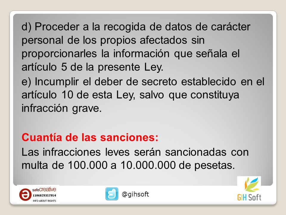 d) Proceder a la recogida de datos de carácter personal de los propios afectados sin proporcionarles la información que señala el artículo 5 de la presente Ley. e) Incumplir el deber de secreto establecido en el artículo 10 de esta Ley, salvo que constituya infracción grave. Cuantía de las sanciones: Las infracciones leves serán sancionadas con multa de a de pesetas.